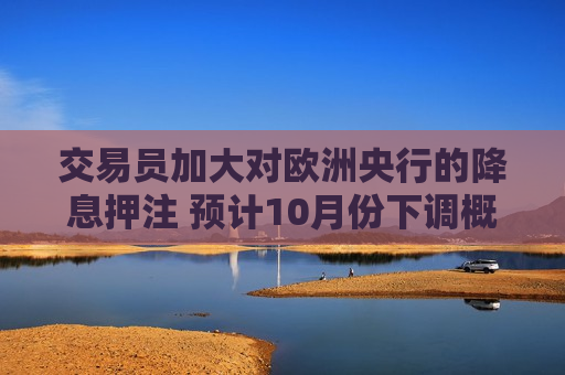 交易员加大对欧洲央行的降息押注 预计10月份下调概率为50%