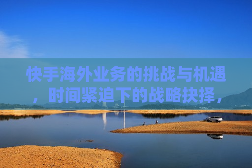 快手海外业务的挑战与机遇，时间紧迫下的战略抉择，快手海外业务的挑战与机遇，战略抉择时刻，快手海外业务的战略抉择，挑战与机遇并存  第1张