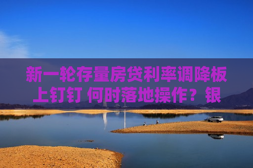 新一轮存量房贷利率调降板上钉钉 何时落地操作？银行回应