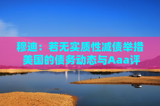 穆迪：若无实质性减债举措 美国的债务动态与Aaa评级不符