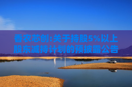 香农芯创:关于持股5%以上股东减持计划的预披露公告