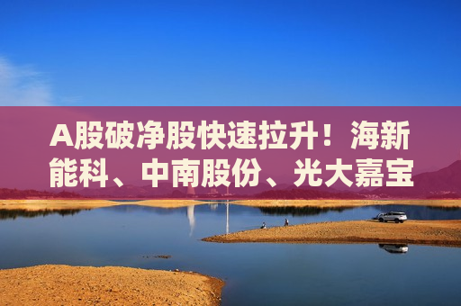 A股破净股快速拉升！海新能科、中南股份、光大嘉宝、福星股份、五矿资本、黑牡丹、亚泰集团等20余股涨停