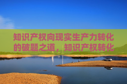 知识产权向现实生产力转化的破题之道，知识产权转化现实生产力的关键路径，知识产权转化现实生产力的关键路径探索  第1张