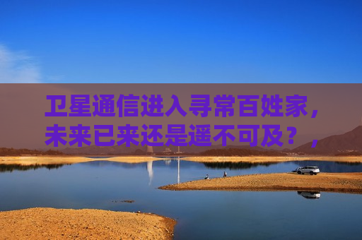 卫星通信进入寻常百姓家，未来已来还是遥不可及？，卫星通信进入民用领域，未来已来，还是遥不可及？，卫星通信进入民用领域，未来已来，还是遥不可及？