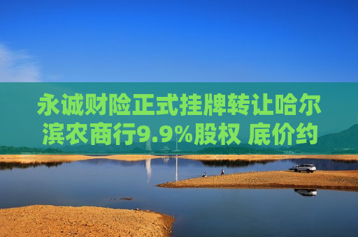 永诚财险正式挂牌 *** 哈尔滨农商行9.9%股权 底价约3.46亿元