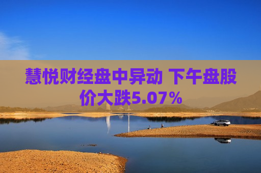 慧悦财经盘中异动 下午盘股价大跌5.07%