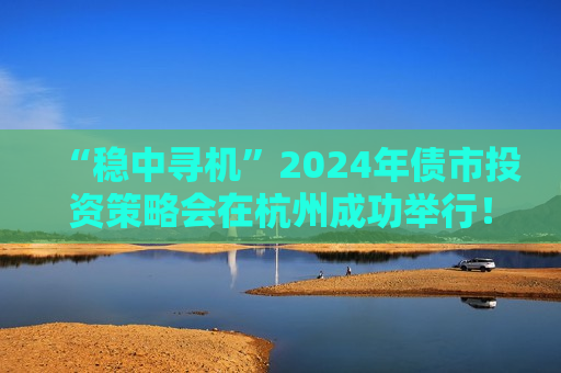 “稳中寻机”2024年债市投资策略会在杭州成功举行！干货集锦在这里
