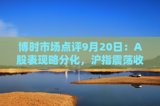 博时市场点评9月20日：A股表现略分化，沪指震荡收涨  第1张