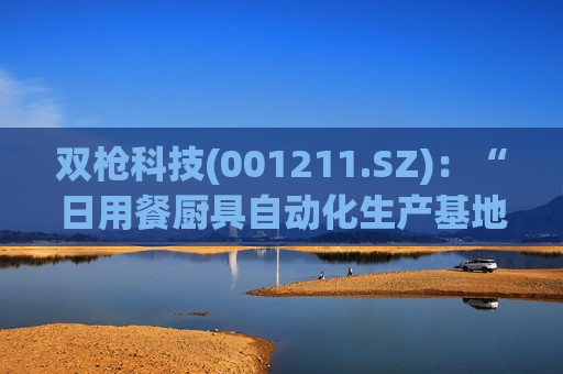双枪科技(001211.SZ)：“日用餐厨具自动化生产基地建设项目”已完成主体建设工程，目前已进入试生产阶段