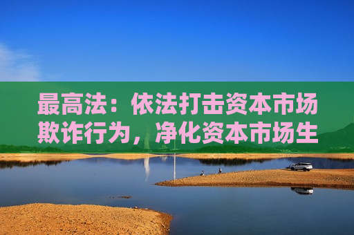 更高法：依法打击资本市场欺诈行为，净化资本市场生态