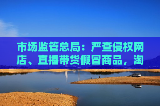 市场监管总局：严查侵权网店、直播带货假冒商品， *** 拼多多等81家平台签署自律公约