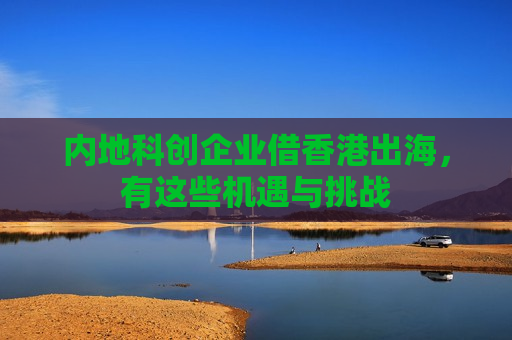 内地科创企业借香港出海，有这些机遇与挑战