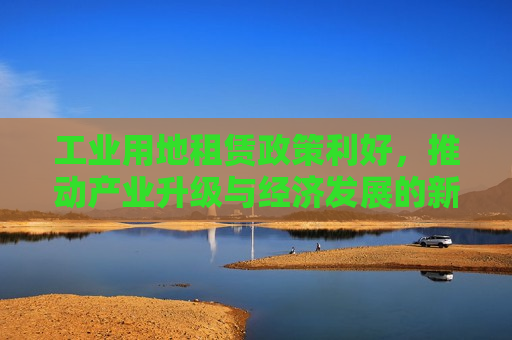 工业用地租赁政策利好，推动产业升级与经济发展的新动力，工业用地租赁政策助力产业升级与经济发展，工业用地租赁政策助力产业升级与经济发展新动力
