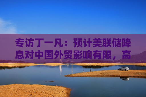 专访丁一凡：预计美联储降息对中国外贸影响有限，高技术含量出口产品不会因汇率波动而显著削弱竞争力