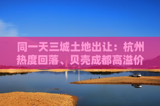 同一天三城土地出让：杭州热度回落、贝壳成都高溢价拿地