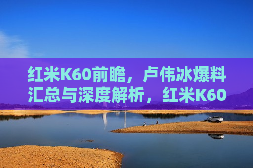 红米K60前瞻，卢伟冰爆料汇总与深度解析，红米K60前瞻，卢伟冰爆料汇总与解析，红米K60前瞻，卢伟冰爆料汇总与深度解析