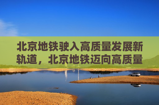 北京地铁驶入高质量发展新轨道，北京地铁迈向高质量发展新阶段，北京地铁迈向高质量发展新轨道