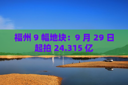 福州 9 幅地块：9 月 29 日起拍 24.315 亿
