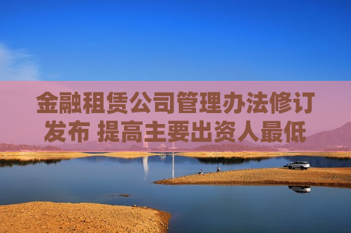 金融租赁公司管理办法修订发布 提高主要出资人更低持股比例