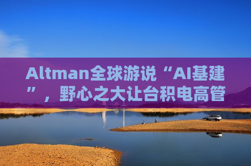 Altman全球游说“AI基建”，野心之大让台积电高管直呼“荒谬”、日本官员“哑然失笑”
