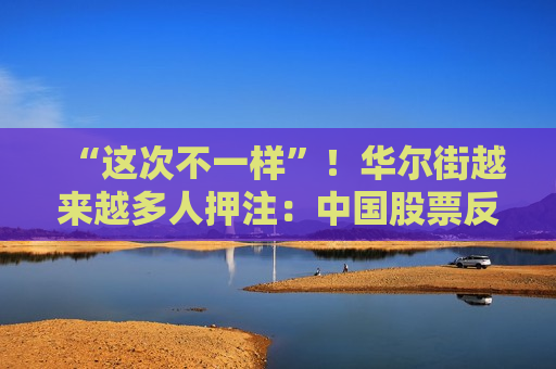 “这次不一样”！华尔街越来越多人押注：中国股票反弹还将继续  第1张