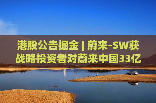 港股公告掘金 | 蔚来-SW获战略投资者对蔚来中国33亿元的投资