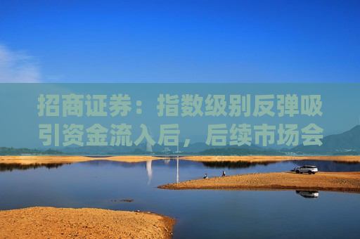 招商证券：指数级别反弹吸引资金流入后，后续市场会出现2-3 个月的结构性行情