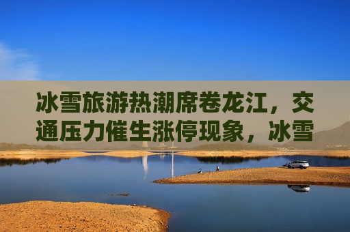 冰雪旅游热潮席卷龙江，交通压力催生涨停现象，冰雪旅游热带动龙江交通压力飙升，龙江冰雪旅游热潮引发交通压力飙升现象