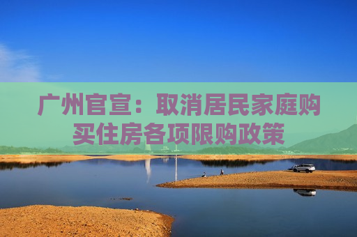 广州官宣：取消居民家庭购买住房各项限购政策