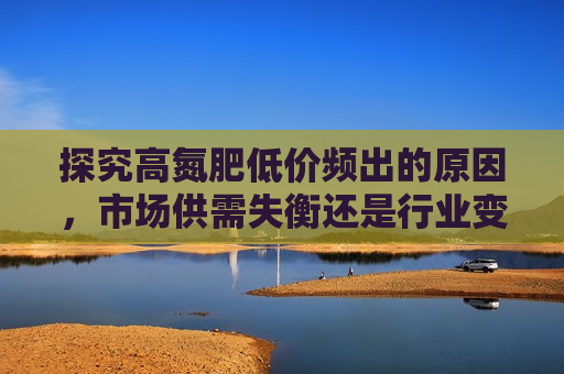 探究高氮肥低价频出的原因，市场供需失衡还是行业变革？，探究高氮肥低价频发背后的原因，市场失衡还是行业变革？，探究高氮肥低价频发背后的原因，市场失衡还是行业变革？  第1张