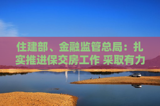 住建部、金融监管总局：扎实推进保交房工作 采取有力有效措施尽快推动房地产市场实现止跌回稳