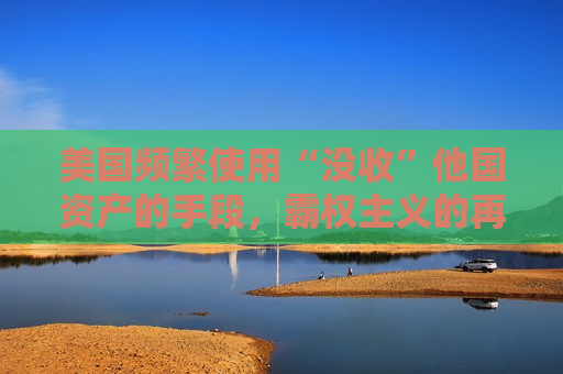美国频繁使用“没收”他国资产的手段，霸权主义的再现？，美国频繁使用资产没收手段，霸权主义再度抬头？，美国频繁使用资产没收手段，霸权主义再度抬头？
