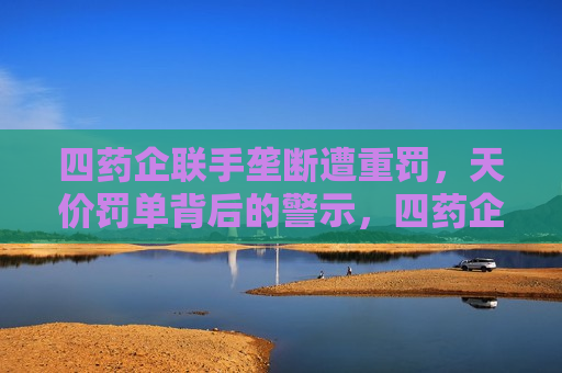 四药企联手垄断遭重罚，天价罚单背后的警示，四药企垄断遭巨额罚单，警示医药行业合规经营，四药企垄断遭巨额罚单，医药行业合规经营警钟长鸣