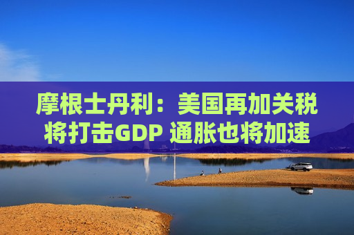 摩根士丹利：美国再加关税将打击GDP 通胀也将加速