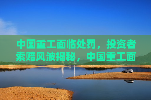 中国重工面临处罚，投资者索赔风波揭秘，中国重工面临处罚，投资者索赔风波背后的真相，中国重工投资者索赔风波背后的真相揭晓  第1张