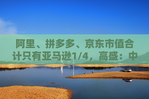 阿里、拼多多、京东市值合计只有亚马逊1/4，高盛：中国电商价值重估空间巨大