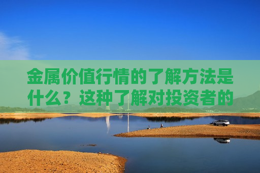 金属价值行情的了解 *** 是什么？这种了解对投资者的操作有何帮助？