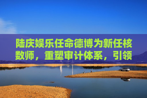 陆庆娱乐任命德博为新任核数师，重塑审计体系，引领行业新标杆，陆庆娱乐重塑审计体系，德博接任核数师，引领行业新标杆，陆庆娱乐任命德博为新任核数师，重塑审计体系引领行业新标杆