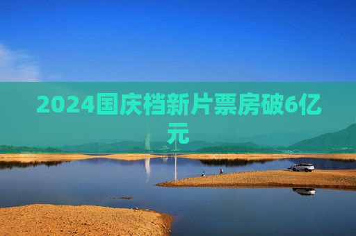 2024国庆档新片票房破6亿元