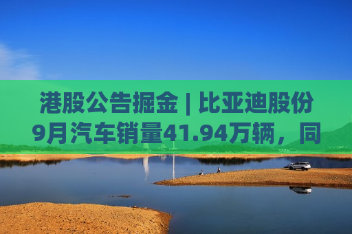 港股公告掘金 | 比亚迪股份9月汽车销量41.94万辆，同比增长45.9%