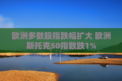 欧洲多数股指跌幅扩大 欧洲斯托克50指数跌1%