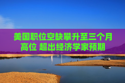 美国职位空缺攀升至三个月高位 超出经济学家预期