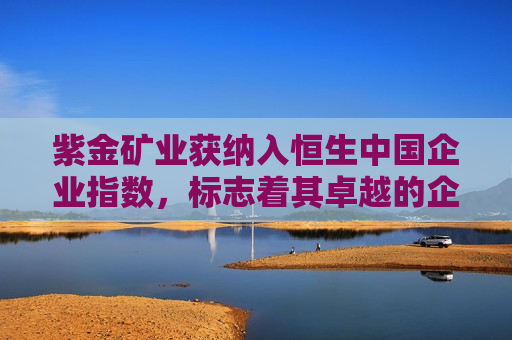 紫金矿业获纳入恒生中国企业指数，标志着其卓越的企业实力与国际视野的进一步拓展，紫金矿业获纳入恒生中国企业指数，企业实力与国际视野再提升，紫金矿业获纳入恒生中国企业指数，企业实力与国际视野再提升