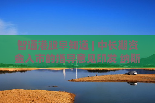 智通港股早知道 | 中长期资金入市的指导意见印发 纳斯达克中国金龙指数涨10.85%