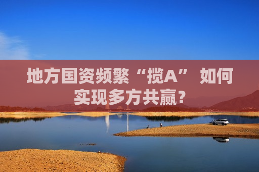 地方国资频繁“揽A” 如何实现多方共赢？