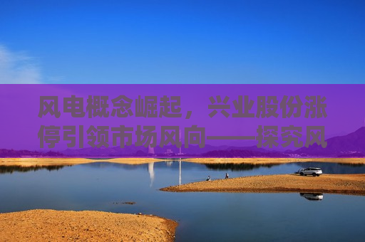 风电概念崛起，兴业股份涨停引领市场风向——探究风电行业的发展趋势与投资机遇，兴业股份引领风电行业崛起，探究投资机遇与市场风向，兴业股份引领风电行业崛起，探究投资机遇与市场风向  第1张