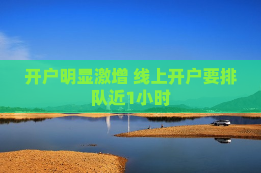 开户明显激增 线上开户要排队近1小时