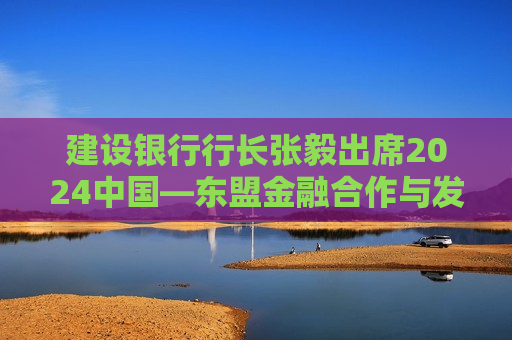 建设银行行长张毅出席2024中国—东盟金融合作与发展大会