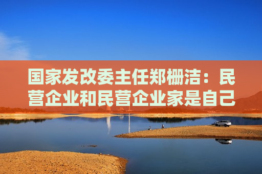 国家发改委主任郑栅洁：民营企业和民营企业家是自己人，要全力帮助企业渡过难关