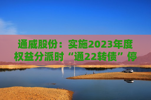 通威股份：实施2023年度权益分派时“通22转债”停止转股